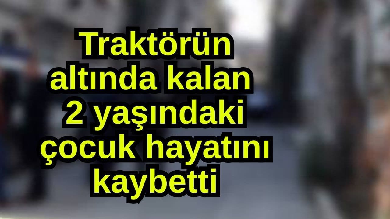 Traktörün altında kalan 2 yaşındaki çocuk yaşamını yitirdi