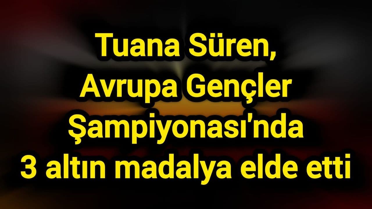Tuana Süren, Avrupa Gençler Şampiyonası'nda 3 altın madalya sağladı