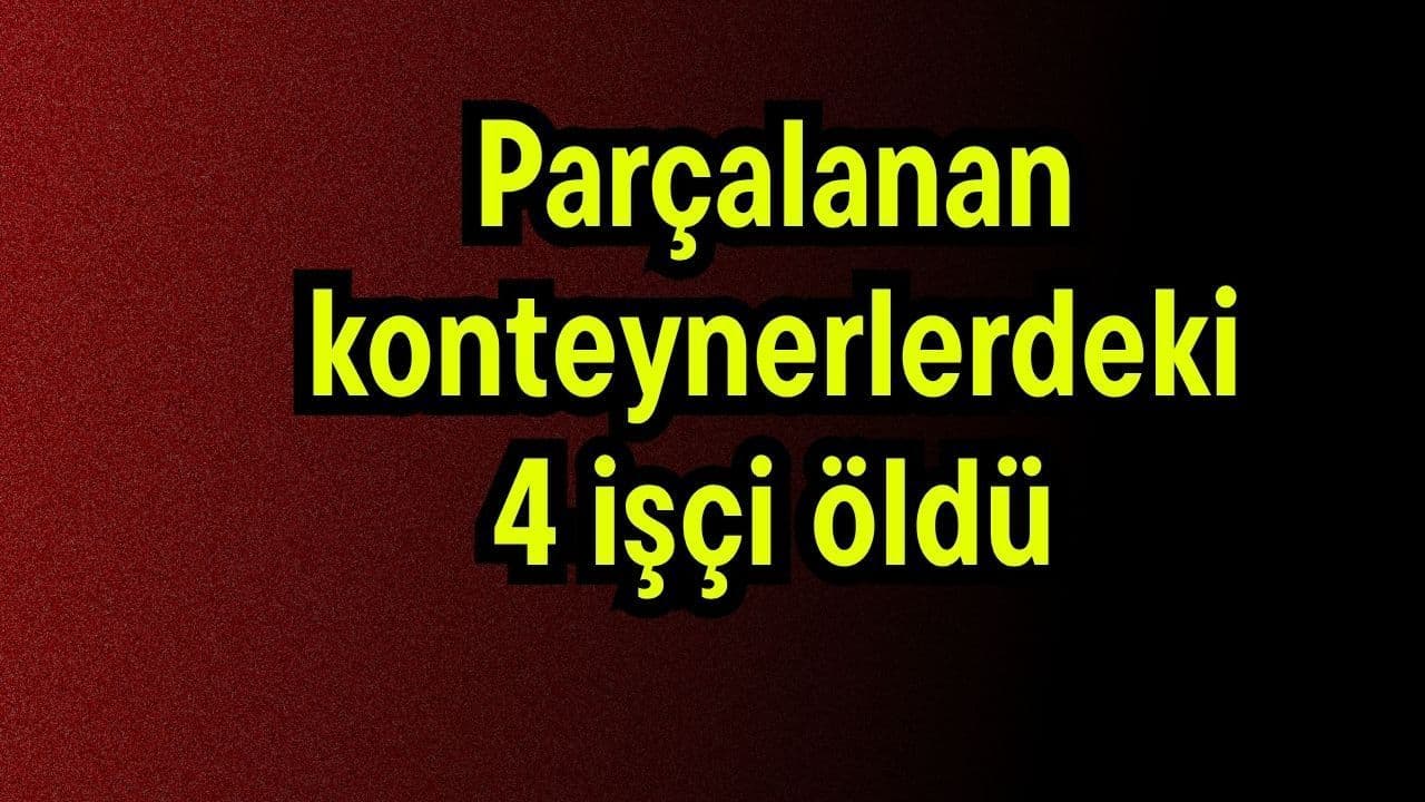 Parçalanan konteynerlerdeki 4 işçi öldü