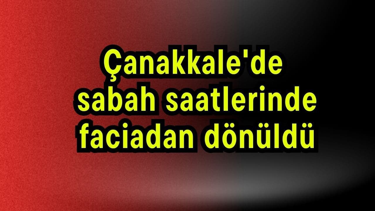 Çanakkale'de sabah saatlerinde faciadan dönüldü