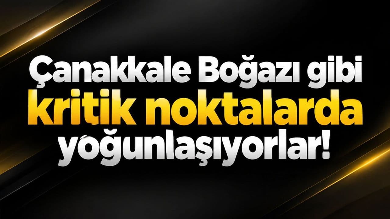 Çanakkale Boğazı gibi belirleyici noktalarda yoğunlaşıyorlar!